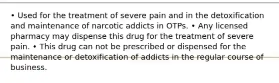 • Used for the treatment of severe pain and in the detoxification and maintenance of narcotic addicts in OTPs. • Any licensed pharmacy may dispense this drug for the treatment of severe pain. • This drug can not be prescribed or dispensed for the maintenance or detoxification of addicts in the regular course of business.