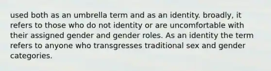 used both as an umbrella term and as an identity. broadly, it refers to those who do not identity or are uncomfortable with their assigned gender and gender roles. As an identity the term refers to anyone who transgresses traditional sex and gender categories.