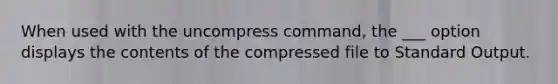 When used with the uncompress command, the ___ option displays the contents of the compressed file to Standard Output.