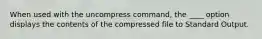 When used with the uncompress command, the ____ option displays the contents of the compressed file to Standard Output.