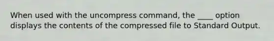 When used with the uncompress command, the ____ option displays the contents of the compressed file to Standard Output.