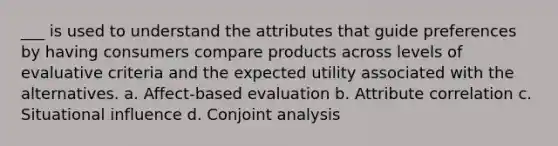 ___ is used to understand the attributes that guide preferences by having consumers compare products across levels of evaluative criteria and the expected utility associated with the alternatives. a. Affect-based evaluation b. Attribute correlation c. Situational influence d. Conjoint analysis