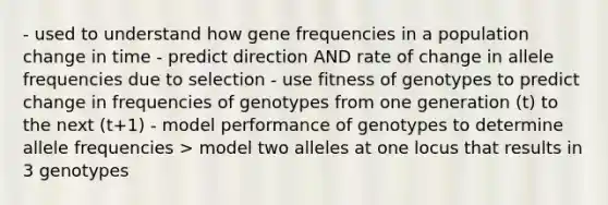 - used to understand how gene frequencies in a population change in time - predict direction AND rate of change in allele frequencies due to selection - use fitness of genotypes to predict change in frequencies of genotypes from one generation (t) to the next (t+1) - model performance of genotypes to determine allele frequencies > model two alleles at one locus that results in 3 genotypes