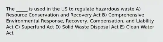 The _____ is used in the US to regulate hazardous waste A) Resource Conservation and Recovery Act B) Comprehensive Environmental Response, Recovery, Compensation, and Liability Act C) Superfund Act D) Solid Waste Disposal Act E) Clean Water Act