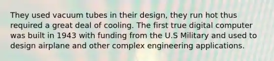 They used vacuum tubes in their design, they run hot thus required a great deal of cooling. The first true digital computer was built in 1943 with funding from the U.S Military and used to design airplane and other complex engineering applications.