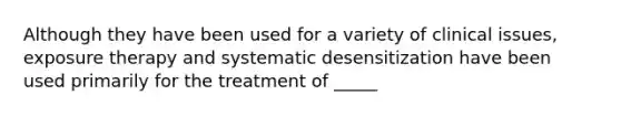 Although they have been used for a variety of clinical issues, exposure therapy and systematic desensitization have been used primarily for the treatment of _____