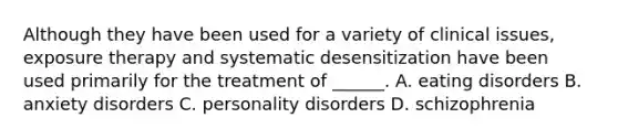 Although they have been used for a variety of clinical issues, exposure therapy and systematic desensitization have been used primarily for the treatment of ______. A. eating disorders B. anxiety disorders C. personality disorders D. schizophrenia