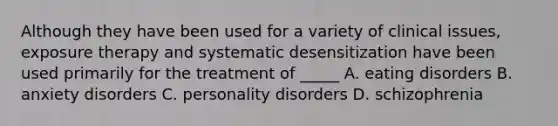 Although they have been used for a variety of clinical issues, exposure therapy and systematic desensitization have been used primarily for the treatment of _____ A. eating disorders B. anxiety disorders C. personality disorders D. schizophrenia