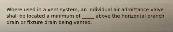 Where used in a vent system, an individual air admittance valve shall be located a minimum of _____ above the horizontal branch drain or fixture drain being vented.