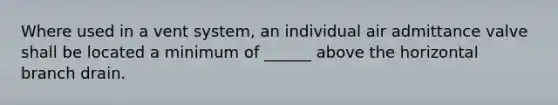 Where used in a vent system, an individual air admittance valve shall be located a minimum of ______ above the horizontal branch drain.