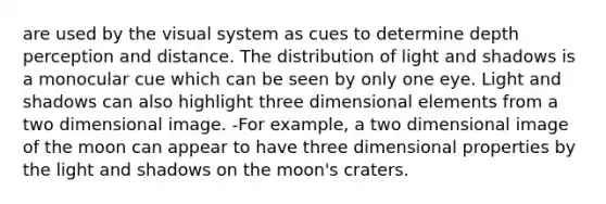 are used by the visual system as cues to determine depth perception and distance. The distribution of light and shadows is a monocular cue which can be seen by only one eye. Light and shadows can also highlight three dimensional elements from a two dimensional image. -For example, a two dimensional image of the moon can appear to have three dimensional properties by the light and shadows on the moon's craters.