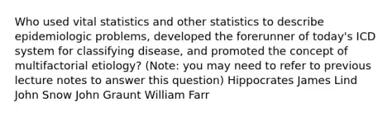 Who used vital statistics and other statistics to describe epidemiologic problems, developed the forerunner of today's ICD system for classifying disease, and promoted the concept of multifactorial etiology? (Note: you may need to refer to previous lecture notes to answer this question) Hippocrates James Lind John Snow John Graunt William Farr