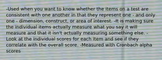 -Used when you want to know whether the items on a test are consistent with one another in that they represent one - and only one - dimension, construct, or area of interest. -It is making sure the individual items actually measure what you say it will measure and that it isn't actually measuring something else. -Look at the individual scores for each item and see if they correlate with the overall score. -Measured with Cronbach alpha scores