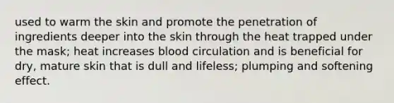 used to warm the skin and promote the penetration of ingredients deeper into the skin through the heat trapped under the mask; heat increases blood circulation and is beneficial for dry, mature skin that is dull and lifeless; plumping and softening effect.