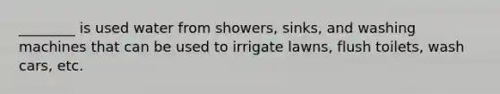 ________ is used water from showers, sinks, and washing machines that can be used to irrigate lawns, flush toilets, wash cars, etc.