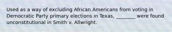 Used as a way of excluding African Americans from voting in Democratic Party primary elections in Texas, ________ were found unconstitutional in Smith v. Allwright.