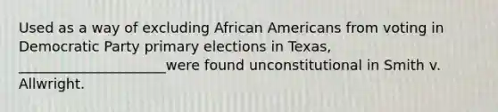 Used as a way of excluding African Americans from voting in Democratic Party primary elections in Texas, _____________________were found unconstitutional in Smith v. Allwright.