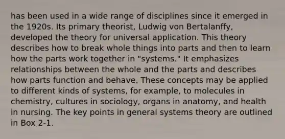 has been used in a wide range of disciplines since it emerged in the 1920s. Its primary theorist, Ludwig von Bertalanffy, developed the theory for universal application. This theory describes how to break whole things into parts and then to learn how the parts work together in "systems." It emphasizes relationships between the whole and the parts and describes how parts function and behave. These concepts may be applied to different kinds of systems, for example, to molecules in chemistry, cultures in sociology, organs in anatomy, and health in nursing. The key points in general systems theory are outlined in Box 2-1.