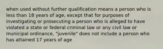 when used without further qualification means a person who is less than 18 years of age, except that for purposes of investigating or prosecuting a person who is alleged to have violated a state or federal criminal law or any civil law or municipal ordinance, "juvenile" does not include a person who has attained 17 years of age