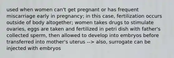 used when women can't get pregnant or has frequent miscarriage early in pregnancy; in this case, fertilization occurs outside of body altogether; women takes drugs to stimulate ovaries, eggs are taken and fertilized in petri dish with father's collected sperm, then allowed to develop into embryos before transferred into mother's uterus --> also, surrogate can be injected with embryos