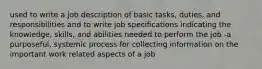 used to write a job description of basic tasks, duties, and responsibilities and to write job specifications indicating the knowledge, skills, and abilities needed to perform the job -a purposeful, systemic process for collecting information on the important work related aspects of a job