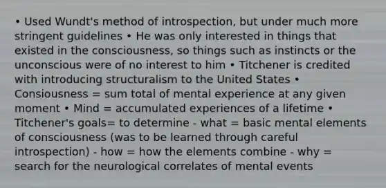 • Used Wundt's method of introspection, but under much more stringent guidelines • He was only interested in things that existed in the consciousness, so things such as instincts or the unconscious were of no interest to him • Titchener is credited with introducing structuralism to the United States • Consiousness = sum total of mental experience at any given moment • Mind = accumulated experiences of a lifetime • Titchener's goals= to determine - what = basic mental elements of consciousness (was to be learned through careful introspection) - how = how the elements combine - why = search for the neurological correlates of mental events