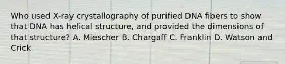 Who used X-ray crystallography of purified DNA fibers to show that DNA has helical structure, and provided the dimensions of that structure? A. Miescher B. Chargaff C. Franklin D. Watson and Crick