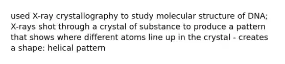 used X-ray crystallography to study molecular structure of DNA; X-rays shot through a crystal of substance to produce a pattern that shows where different atoms line up in the crystal - creates a shape: helical pattern