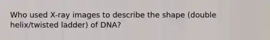 Who used X-ray images to describe the shape (double helix/twisted ladder) of DNA?