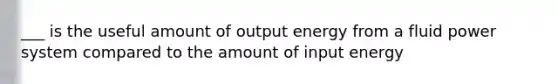 ___ is the useful amount of output energy from a fluid power system compared to the amount of input energy