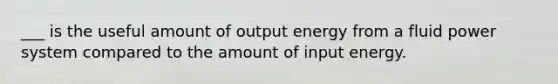 ___ is the useful amount of output energy from a fluid power system compared to the amount of input energy.