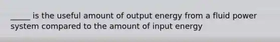 _____ is the useful amount of output energy from a fluid power system compared to the amount of input energy