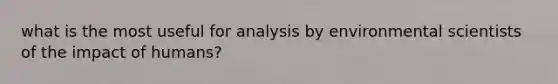 what is the most useful for analysis by environmental scientists of the impact of humans?