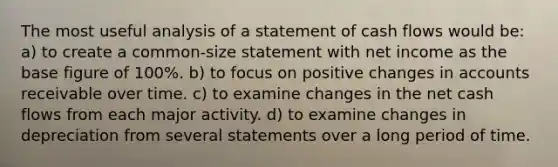 The most useful analysis of a statement of cash flows would be: a) to create a common-size statement with net income as the base figure of 100%. b) to focus on positive changes in accounts receivable over time. c) to examine changes in the net cash flows from each major activity. d) to examine changes in depreciation from several statements over a long period of time.