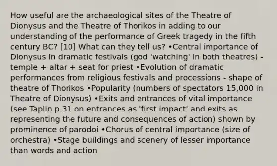 How useful are the archaeological sites of the Theatre of Dionysus and the Theatre of Thorikos in adding to our understanding of the performance of Greek tragedy in the fifth century BC? [10] What can they tell us? •Central importance of Dionysus in dramatic festivals (god 'watching' in both theatres) - temple + altar + seat for priest •Evolution of dramatic performances from religious festivals and processions - shape of theatre of Thorikos •Popularity (numbers of spectators 15,000 in Theatre of Dionysus) •Exits and entrances of vital importance (see Taplin p.31 on entrances as 'first impact' and exits as representing the future and consequences of action) shown by prominence of parodoi •Chorus of central importance (size of orchestra) •Stage buildings and scenery of lesser importance than words and action