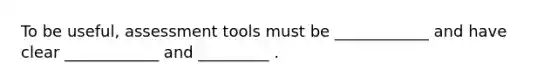 To be useful, assessment tools must be ____________ and have clear ____________ and _________ .