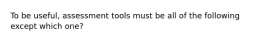 To be useful, assessment tools must be all of the following except which one?