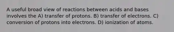 A useful broad view of reactions between acids and bases involves the A) transfer of protons. B) transfer of electrons. C) conversion of protons into electrons. D) ionization of atoms.