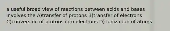 a useful broad view of reactions between <a href='https://www.questionai.com/knowledge/kvCSAshSAf-acids-and-bases' class='anchor-knowledge'>acids and bases</a> involves the A)transfer of protons B)transfer of electrons C)conversion of protons into electrons D) ionization of atoms