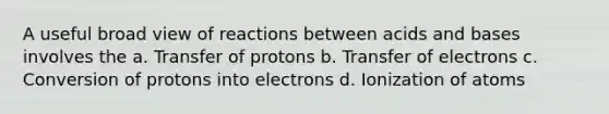 A useful broad view of reactions between acids and bases involves the a. Transfer of protons b. Transfer of electrons c. Conversion of protons into electrons d. Ionization of atoms