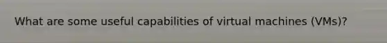 What are some useful capabilities of virtual machines (VMs)?