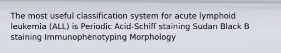 The most useful classification system for acute lymphoid leukemia (ALL) is Periodic Acid-Schiff staining Sudan Black B staining Immunophenotyping Morphology