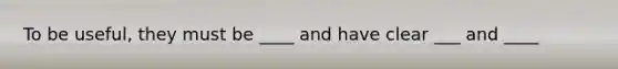 To be useful, they must be ____ and have clear ___ and ____