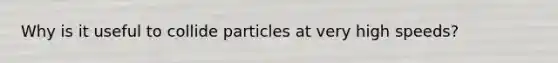 Why is it useful to collide particles at very high speeds?