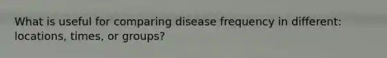 What is useful for comparing disease frequency in different: locations, times, or groups?