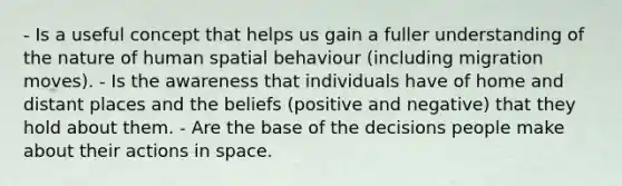 - Is a useful concept that helps us gain a fuller understanding of the nature of human spatial behaviour (including migration moves). - Is the awareness that individuals have of home and distant places and the beliefs (positive and negative) that they hold about them. - Are the base of the decisions people make about their actions in space.