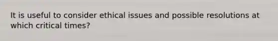 It is useful to consider ethical issues and possible resolutions at which critical times?