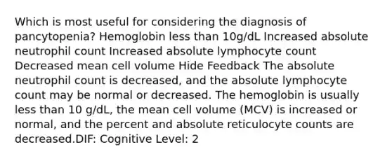 Which is most useful for considering the diagnosis of pancytopenia? Hemoglobin less than 10g/dL Increased absolute neutrophil count Increased absolute lymphocyte count Decreased mean cell volume Hide Feedback The absolute neutrophil count is decreased, and the absolute lymphocyte count may be normal or decreased. The hemoglobin is usually less than 10 g/dL, the mean cell volume (MCV) is increased or normal, and the percent and absolute reticulocyte counts are decreased.DIF: Cognitive Level: 2