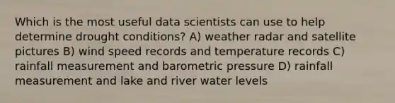 Which is the most useful data scientists can use to help determine drought conditions? A) weather radar and satellite pictures B) wind speed records and temperature records C) rainfall measurement and barometric pressure D) rainfall measurement and lake and river water levels