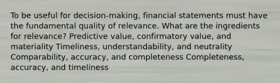 To be useful for decision-making, financial statements must have the fundamental quality of relevance. What are the ingredients for relevance? Predictive value, confirmatory value, and materiality Timeliness, understandability, and neutrality Comparability, accuracy, and completeness Completeness, accuracy, and timeliness